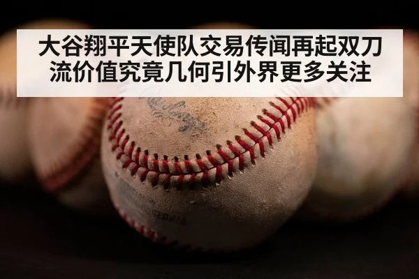 大谷翔平天使队交易传闻再起双刀流价值究竟几何引外界更多关注