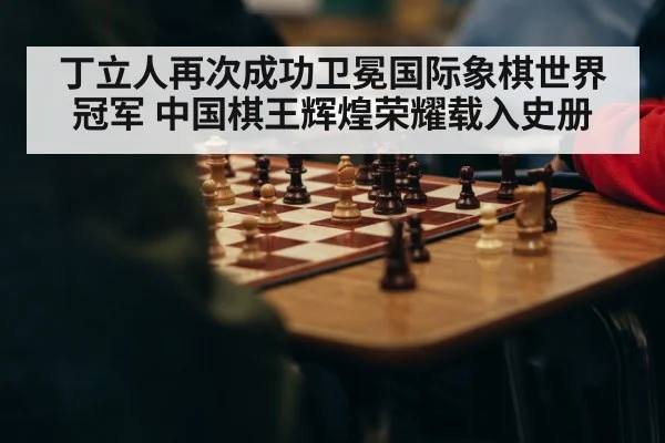 丁立人再次成功卫冕国际象棋世界冠军 中国棋王辉煌荣耀载入史册